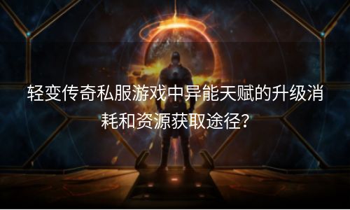 轻变传奇私服游戏中异能天赋的升级消耗和资源获取途径？