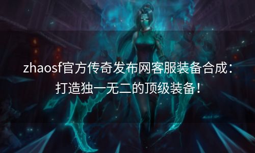 zhaosf官方传奇发布网客服装备合成：打造独一无二的顶级装备！