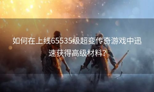 如何在上线65535级超变传奇游戏中迅速获得高级材料？