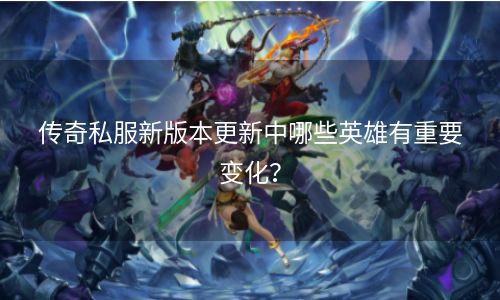 传奇私服新版本更新中哪些英雄有重要变化？