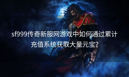 sf999传奇新服网游戏中如何通过累计充值系统获取大量元宝？