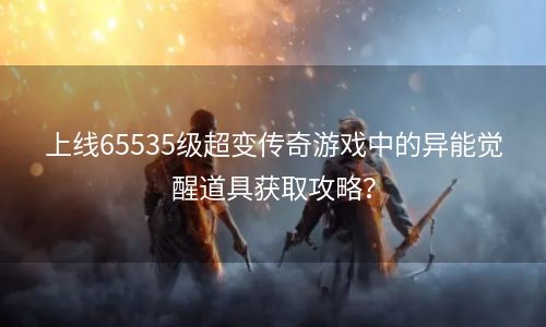 上线65535级超变传奇游戏中的异能觉醒道具获取攻略？