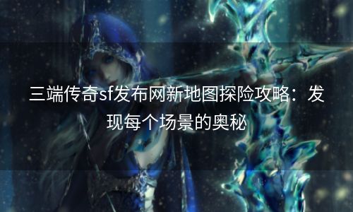 三端传奇sf发布网新地图探险攻略：发现每个场景的奥秘