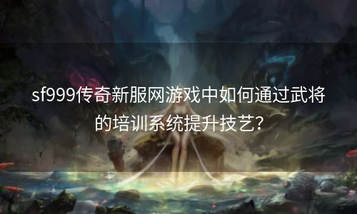 sf999传奇新服网游戏中如何通过武将的培训系统提升技艺？