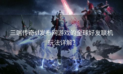 三端传奇sf发布网游戏的全球好友联机玩法详解？