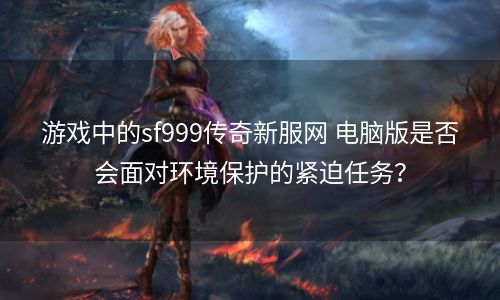 游戏中的sf999传奇新服网 电脑版是否会面对环境保护的紧迫任务？