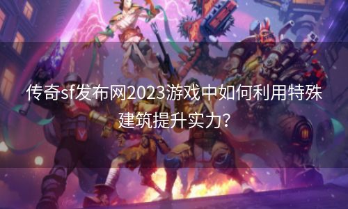 传奇sf发布网2023游戏中如何利用特殊建筑提升实力？