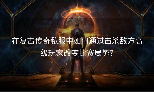 在复古传奇私服中如何通过击杀敌方高级玩家改变比赛局势？