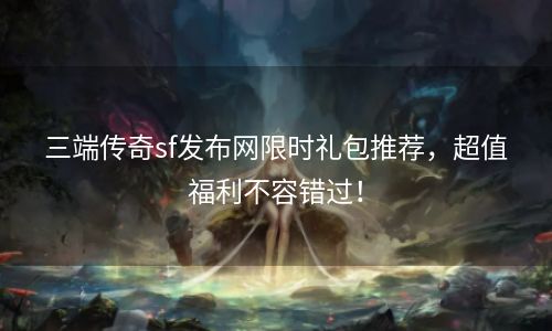 三端传奇sf发布网限时礼包推荐，超值福利不容错过！