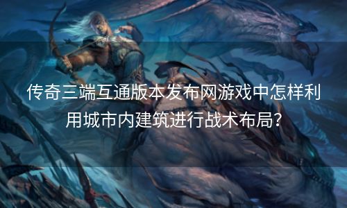 传奇三端互通版本发布网游戏中怎样利用城市内建筑进行战术布局？