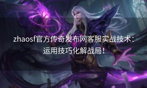 zhaosf官方传奇发布网客服实战技术：运用技巧化解战局！