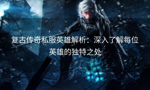 复古传奇私服英雄解析：深入了解每位英雄的独特之处