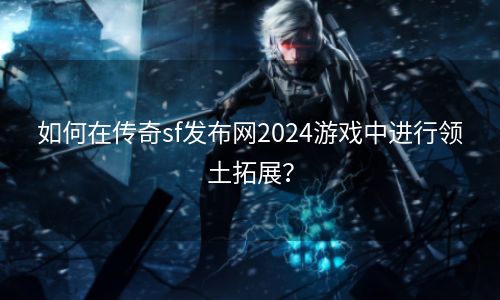 如何在传奇sf发布网2024游戏中进行领土拓展？