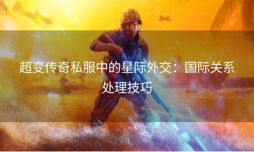 超变传奇私服中的星际外交：国际关系处理技巧