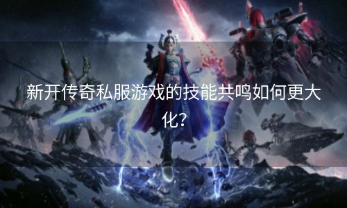新开传奇私服游戏的技能共鸣如何更大化？
