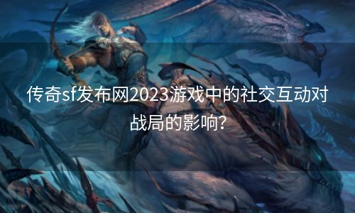 传奇sf发布网2023游戏中的社交互动对战局的影响？