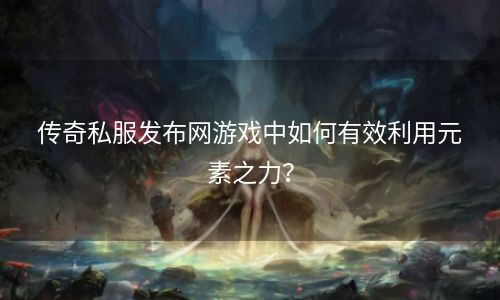 传奇私服发布网游戏中如何有效利用元素之力？
