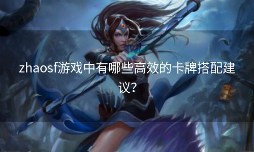 zhaosf游戏中有哪些高效的卡牌搭配建议？