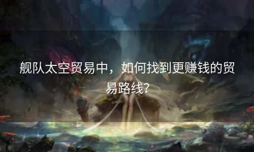舰队太空贸易中，如何找到更赚钱的贸易路线？