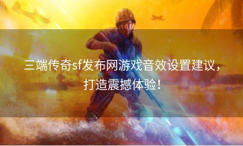 三端传奇sf发布网游戏音效设置建议，打造震撼体验！