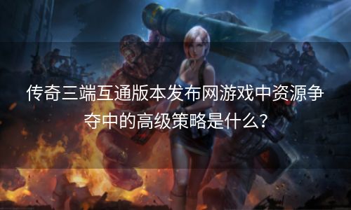 传奇三端互通版本发布网游戏中资源争夺中的高级策略是什么？