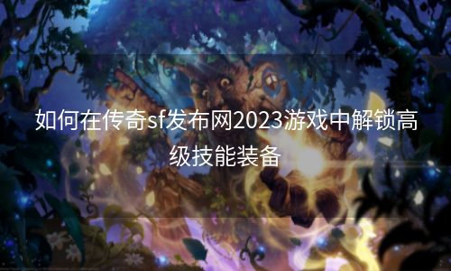 如何在传奇sf发布网2023游戏中解锁高级技能装备