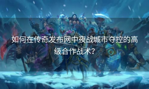 如何在传奇发布网中夜战城市夺控的高级合作战术？