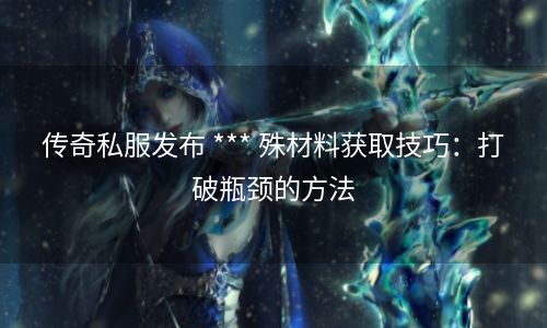 传奇私服发布 *** 殊材料获取技巧：打破瓶颈的方法