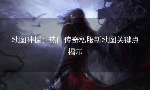 地图神探：热门传奇私服新地图关键点揭示