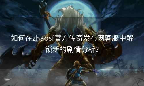 如何在zhaosf官方传奇发布网客服中解锁新的剧情分析？