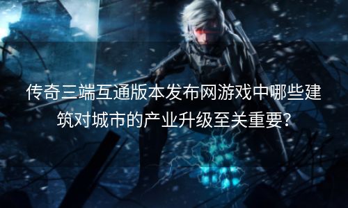 传奇三端互通版本发布网游戏中哪些建筑对城市的产业升级至关重要？