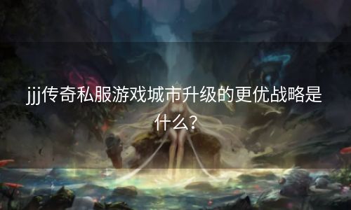 jjj传奇私服游戏城市升级的更优战略是什么？