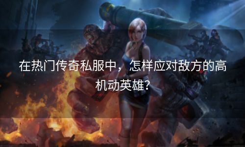 在热门传奇私服中，怎样应对敌方的高机动英雄？