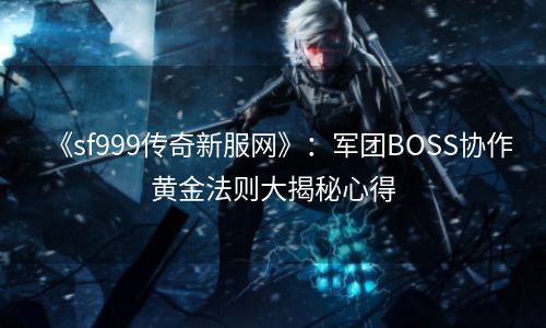 《sf999传奇新服网》：军团BOSS协作黄金法则大揭秘心得