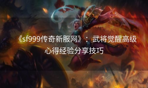《sf999传奇新服网》：武将觉醒高级心得经验分享技巧