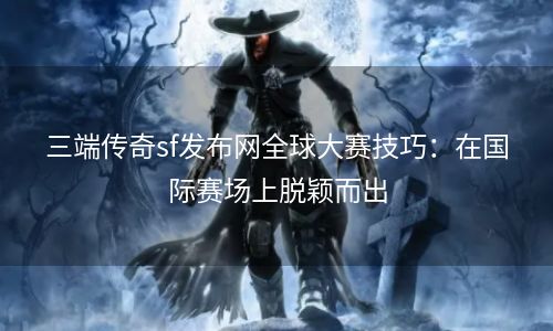 三端传奇sf发布网全球大赛技巧：在国际赛场上脱颖而出