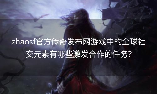 zhaosf官方传奇发布网游戏中的全球社交元素有哪些激发合作的任务？