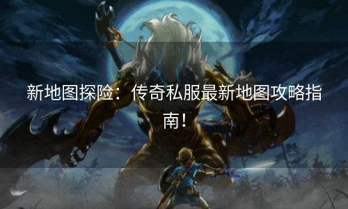 新地图探险：传奇私服最新地图攻略指南！