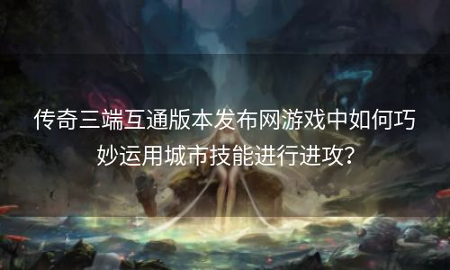 传奇三端互通版本发布网游戏中如何巧妙运用城市技能进行进攻？