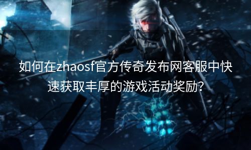 如何在zhaosf官方传奇发布网客服中快速获取丰厚的游戏活动奖励？