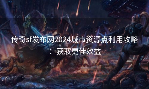 传奇sf发布网2024城市资源点利用攻略：获取更佳效益
