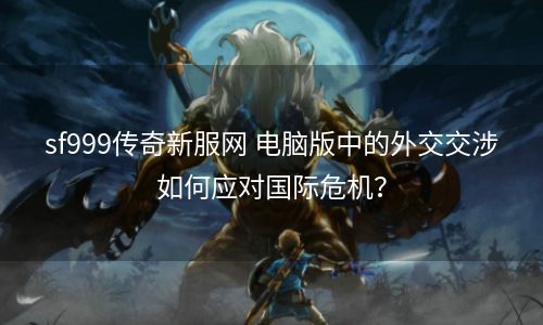 sf999传奇新服网 电脑版中的外交交涉如何应对国际危机？