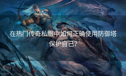 在热门传奇私服中如何正确使用防御塔保护自己？
