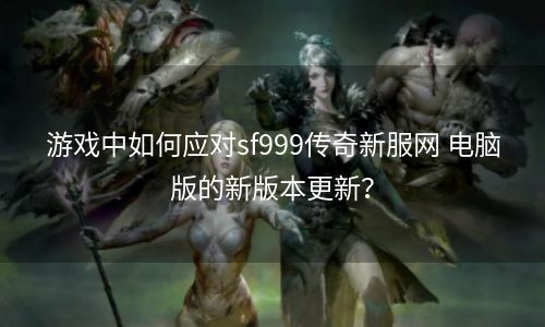 游戏中如何应对sf999传奇新服网 电脑版的新版本更新？
