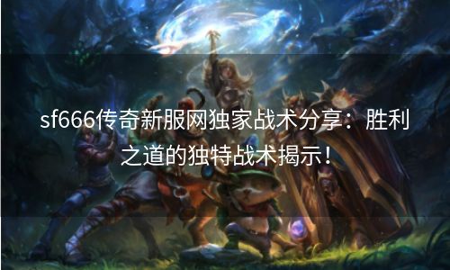 sf666传奇新服网独家战术分享：胜利之道的独特战术揭示！