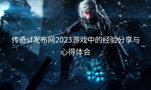 传奇sf发布网2023游戏中的经验分享与心得体会