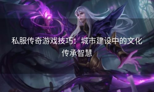 私服传奇游戏技巧：城市建设中的文化传承智慧