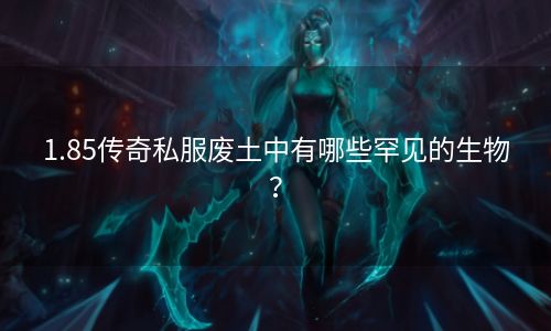1.85传奇私服废土中有哪些罕见的生物？