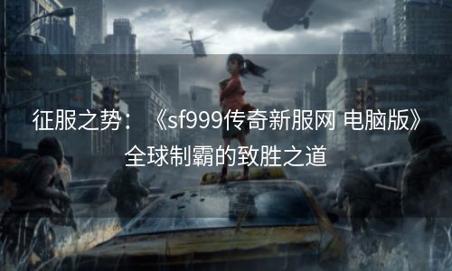 征服之势：《sf999传奇新服网 电脑版》全球制霸的致胜之道