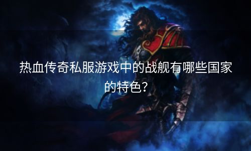 热血传奇私服游戏中的战舰有哪些国家的特色？